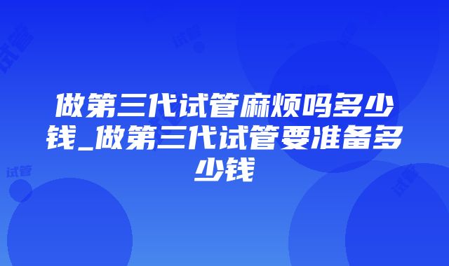 做第三代试管麻烦吗多少钱_做第三代试管要准备多少钱