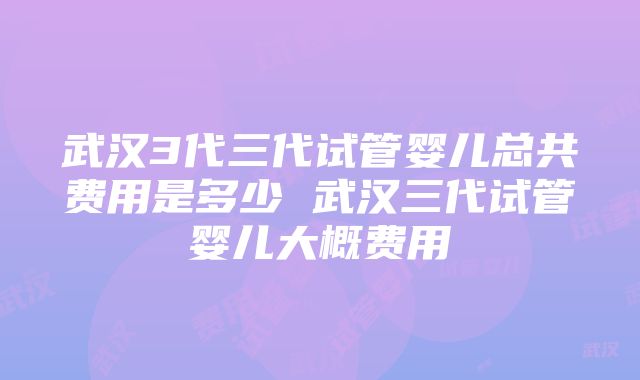 武汉3代三代试管婴儿总共费用是多少 武汉三代试管婴儿大概费用