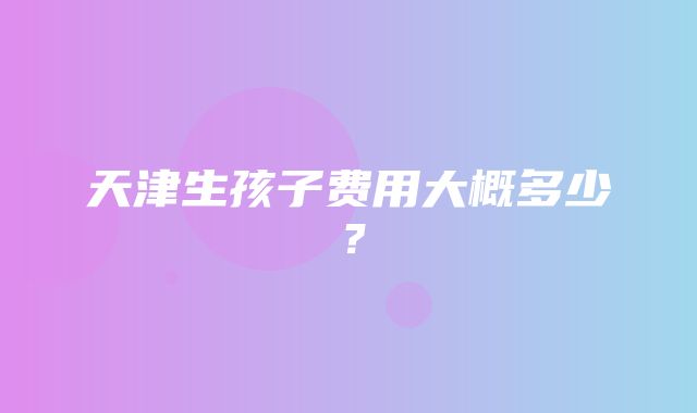 天津生孩子费用大概多少？