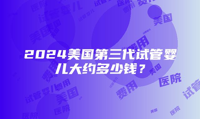 2024美国第三代试管婴儿大约多少钱？