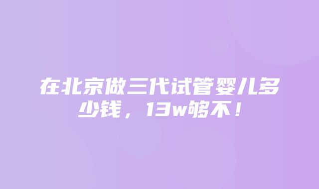 在北京做三代试管婴儿多少钱，13w够不！