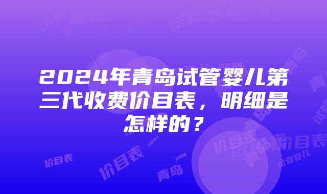 2024年青岛试管婴儿第三代收费价目表，明细是怎样的？