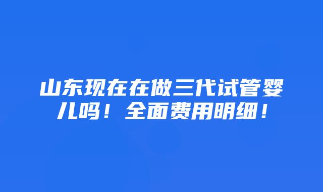 山东现在在做三代试管婴儿吗！全面费用明细！