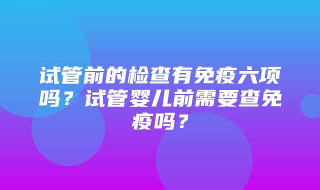 试管前的检查有免疫六项吗？试管婴儿前需要查免疫吗？