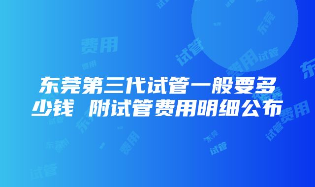 东莞第三代试管一般要多少钱 附试管费用明细公布