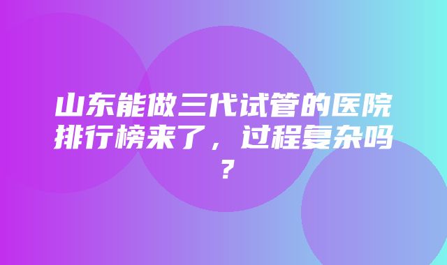 山东能做三代试管的医院排行榜来了，过程复杂吗？