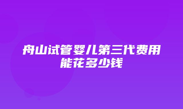 舟山试管婴儿第三代费用能花多少钱