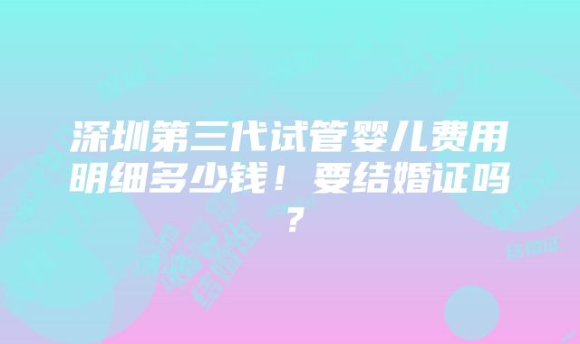 深圳第三代试管婴儿费用明细多少钱！要结婚证吗？