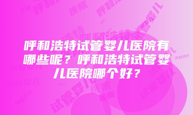 呼和浩特试管婴儿医院有哪些呢？呼和浩特试管婴儿医院哪个好？