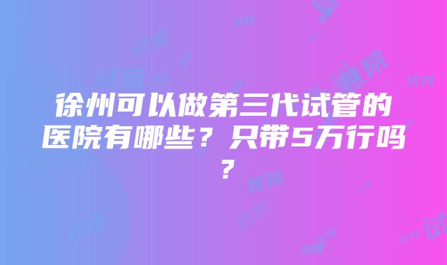 徐州可以做第三代试管的医院有哪些？只带5万行吗？