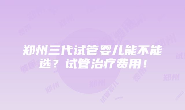 郑州三代试管婴儿能不能选？试管治疗费用！