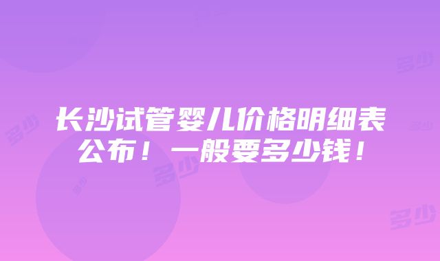 长沙试管婴儿价格明细表公布！一般要多少钱！