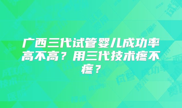 广西三代试管婴儿成功率高不高？用三代技术疼不疼？