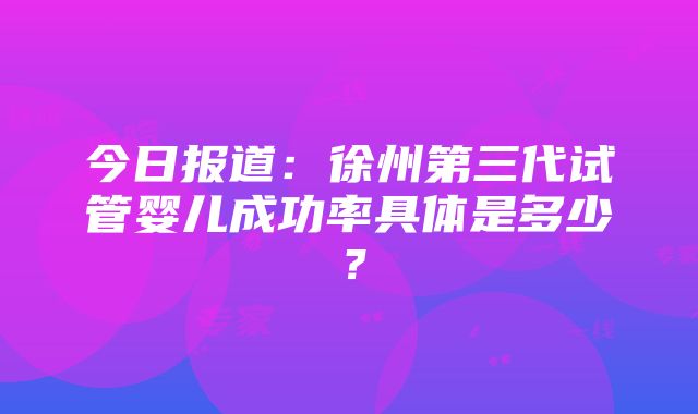 今日报道：徐州第三代试管婴儿成功率具体是多少？