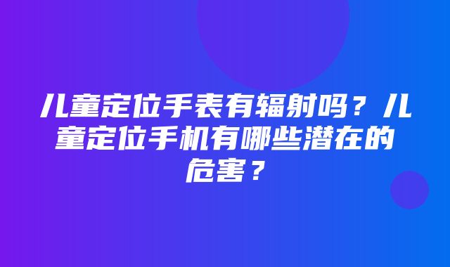 儿童定位手表有辐射吗？儿童定位手机有哪些潜在的危害？