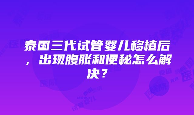 泰国三代试管婴儿移植后，出现腹胀和便秘怎么解决？