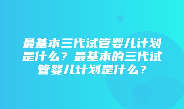 最基本三代试管婴儿计划是什么？最基本的三代试管婴儿计划是什么？