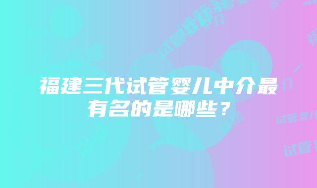 福建三代试管婴儿中介最有名的是哪些？