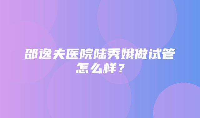 邵逸夫医院陆秀娥做试管怎么样？