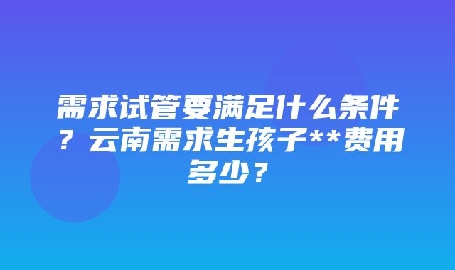 需求试管要满足什么条件？云南需求生孩子**费用多少？