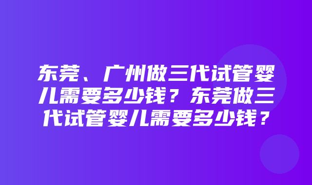 东莞、广州做三代试管婴儿需要多少钱？东莞做三代试管婴儿需要多少钱？