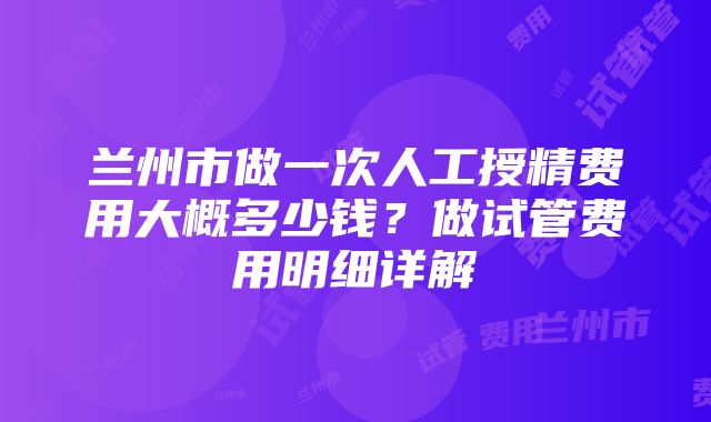 兰州市做一次人工授精费用大概多少钱？做试管费用明细详解