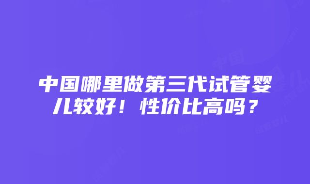 中国哪里做第三代试管婴儿较好！性价比高吗？