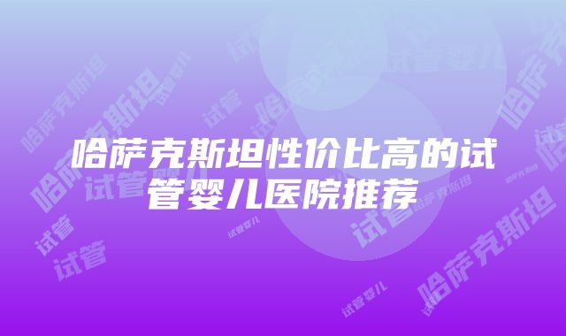 哈萨克斯坦性价比高的试管婴儿医院推荐