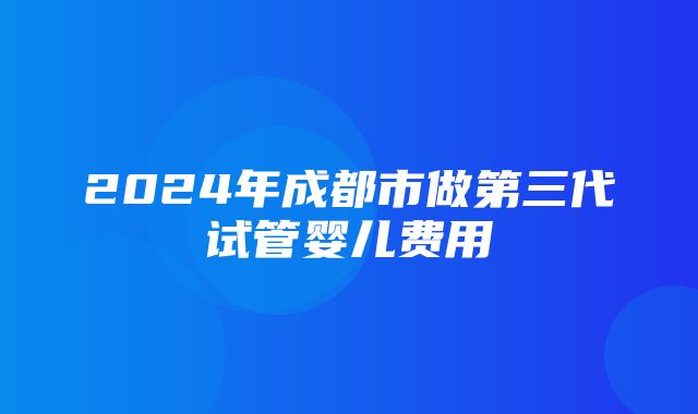 2024年成都市做第三代试管婴儿费用