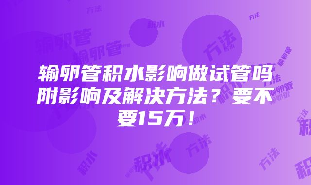 输卵管积水影响做试管吗附影响及解决方法？要不要15万！