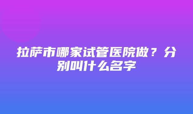 拉萨市哪家试管医院做？分别叫什么名字