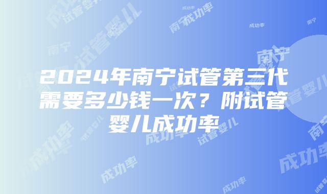 2024年南宁试管第三代需要多少钱一次？附试管婴儿成功率