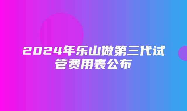 2024年乐山做第三代试管费用表公布