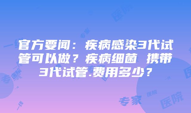 官方要闻：疾病感染3代试管可以做？疾病细菌 携带3代试管.费用多少？