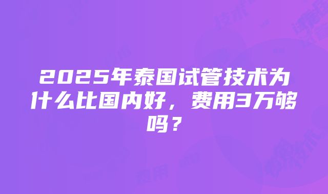 2025年泰国试管技术为什么比国内好，费用3万够吗？