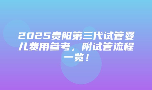 2025贵阳第三代试管婴儿费用参考，附试管流程一览！