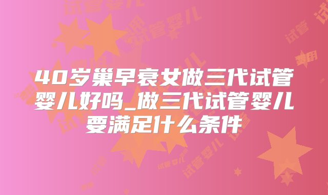 40岁巢早衰女做三代试管婴儿好吗_做三代试管婴儿要满足什么条件