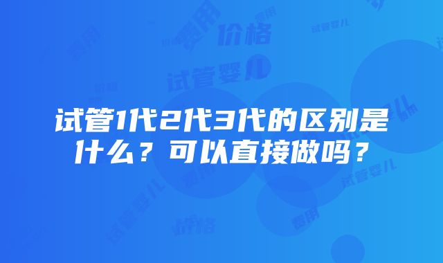 试管1代2代3代的区别是什么？可以直接做吗？