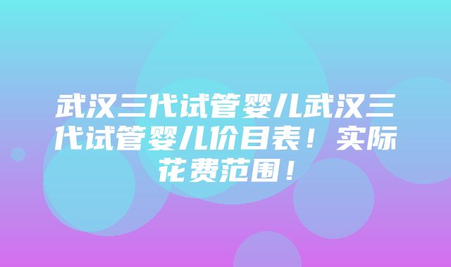 武汉三代试管婴儿武汉三代试管婴儿价目表！实际花费范围！