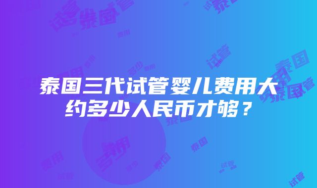 泰国三代试管婴儿费用大约多少人民币才够？