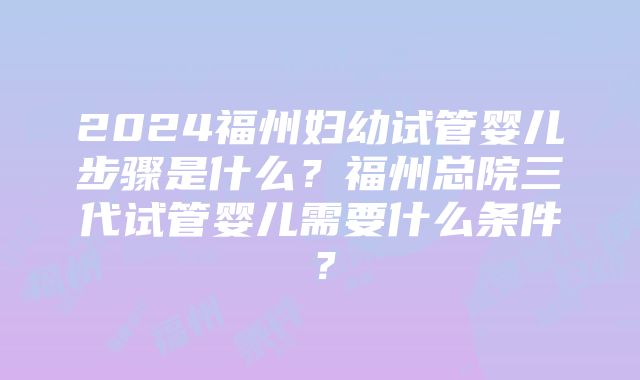 2024福州妇幼试管婴儿步骤是什么？福州总院三代试管婴儿需要什么条件？