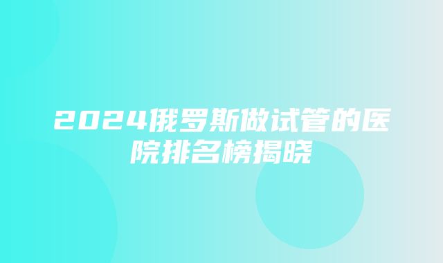 2024俄罗斯做试管的医院排名榜揭晓