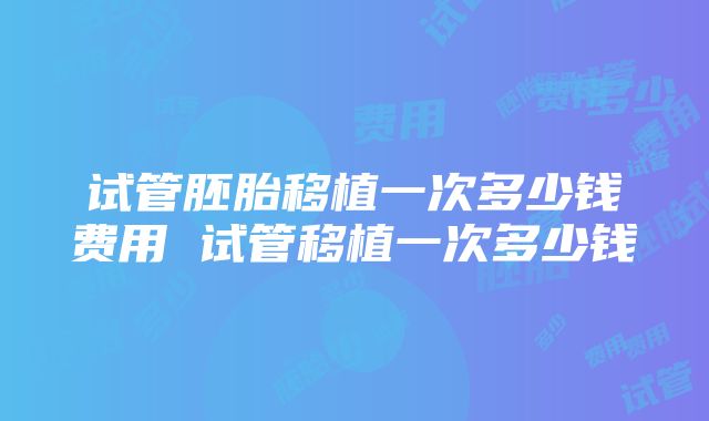 试管胚胎移植一次多少钱费用 试管移植一次多少钱