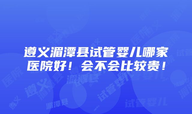 遵义湄潭县试管婴儿哪家医院好！会不会比较贵！