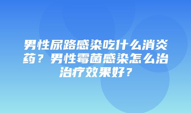 男性尿路感染吃什么消炎药？男性霉菌感染怎么治治疗效果好？