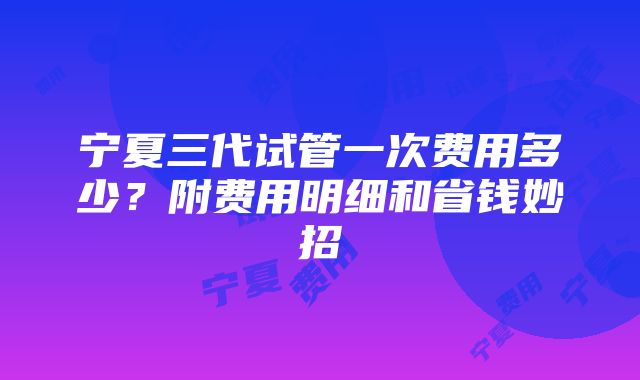 宁夏三代试管一次费用多少？附费用明细和省钱妙招