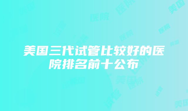 美国三代试管比较好的医院排名前十公布