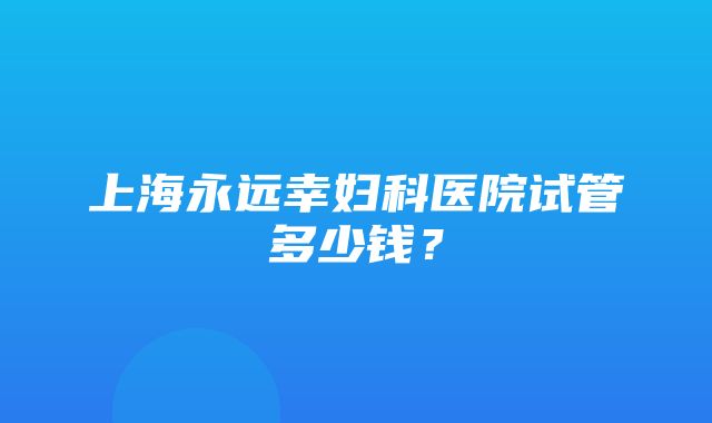 上海永远幸妇科医院试管多少钱？