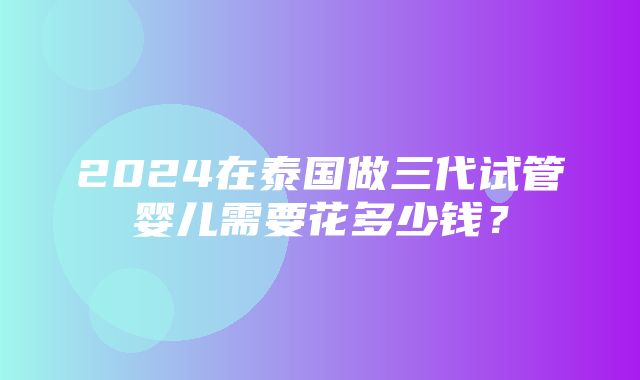 2024在泰国做三代试管婴儿需要花多少钱？