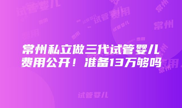 常州私立做三代试管婴儿费用公开！准备13万够吗